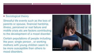  Sociological theory
Stressful life events such as the loss of
parents or spouse, financial hardship,
illness, perceived or real failure and
midlife crisis etc are factors contributing
to the development of a mood disorder.
Certain populations of people including
the poor, single person , or working
mothers with young children seem to
be more susceptible than others to
mood disorders.
 