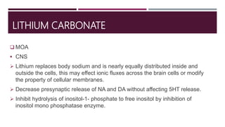 LITHIUM CARBONATE
 MOA
 CNS
 Lithium replaces body sodium and is nearly equally distributed inside and
outside the cells, this may effect ionic fluxes across the brain cells or modify
the property of cellular membranes.
 Decrease presynaptic release of NA and DA without affecting 5HT release.
 Inhibit hydrolysis of inositol-1- phosphate to free inositol by inhibition of
inositol mono phosphatase enzyme.
 