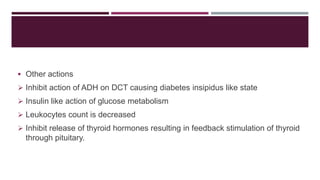  Other actions
 Inhibit action of ADH on DCT causing diabetes insipidus like state
 Insulin like action of glucose metabolism
 Leukocytes count is decreased
 Inhibit release of thyroid hormones resulting in feedback stimulation of thyroid
through pituitary.
 
