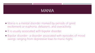 MANIA
 Mania is a mental disorder marked by periods of great
excitement or euphoria, delusions, and overactivity.
 It is usually associated with bipolar disorder.
 Bipolar disorder- a disorder associated with episodes of mood
swings ranging from depressive lows to manic highs.
 
