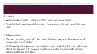  Kinetics
o Well absorbed orally , neither protein bound nor metabolised
o First distribute in extra cellular water , then enters cells and penetrate into
brain
 Adverse effects
o Nausea , vomiting and mild diarrhoea, thirst and polyuria, fine treamors at
therapeutic concentration
o CNS toxicity when plasma concentration rises producing tremors, giddiness,
ataxia etc Treated with osmotic diuretic and sodium bicarbonate infusion
promoting lithium excretion.
 