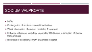 SODIUM VALPROATE
 MOA
 Prolongation of sodium channel inactivation
 Weak attenuation of calcium mediated T - current
 Enhance release of inhibitory transmitter GABA due to inhibition of GABA
transaminase
 Blockage of excitatory NMDA glutamate receptor
 