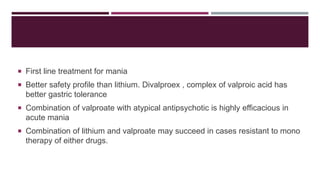  First line treatment for mania
 Better safety profile than lithium. Divalproex , complex of valproic acid has
better gastric tolerance
 Combination of valproate with atypical antipsychotic is highly efficacious in
acute mania
 Combination of lithium and valproate may succeed in cases resistant to mono
therapy of either drugs.
 