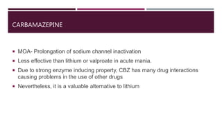 CARBAMAZEPINE
 MOA- Prolongation of sodium channel inactivation
 Less effective than lithium or valproate in acute mania.
 Due to strong enzyme inducing property, CBZ has many drug interactions
causing problems in the use of other drugs
 Nevertheless, it is a valuable alternative to lithium
 