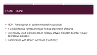 LAMOTRIGINE
 MOA- Prolongation of sodium channel inactivation
 It is not effective for treatment as well as prevention of mania
 Extensively used in maintenance therapy of type II bipolar disorder ( major
depressive episode)
 Combination with lithium increases it’s efficacy.
 