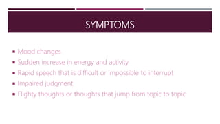 SYMPTOMS
 Mood changes
 Sudden increase in energy and activity
 Rapid speech that is difficult or impossible to interrupt
 Impaired judgment
 Flighty thoughts or thoughts that jump from topic to topic
 