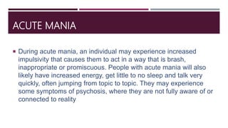 ACUTE MANIA
 During acute mania, an individual may experience increased
impulsivity that causes them to act in a way that is brash,
inappropriate or promiscuous. People with acute mania will also
likely have increased energy, get little to no sleep and talk very
quickly, often jumping from topic to topic. They may experience
some symptoms of psychosis, where they are not fully aware of or
connected to reality
 