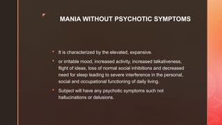 z
MANIA WITHOUT PSYCHOTIC SYMPTOMS
 It is characterized by the elevated, expansive.
 or irritable mood, increased activity, increased talkativeness,
flight of ideas, loss of normal social inhibitions and decreased
need for sleep leading to severe interference in the personal,
social and occupational functioning of daily living.
 Subject will have any psychotic symptoms such not
hallucinations or delusions.
 