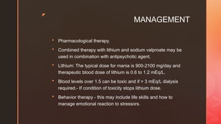 z
MANAGEMENT
 Pharmacological therapy.
 Combined therapy with lithium and sodium valproate may be
used in combination with antipsychotic agent.
 Lithium: The typical dose for mania is 900-2100 mg/day and
therapeutic blood dose of lithium is 0.6 to 1.2 mEq/L.
 Blood levels over 1.5 can be toxic and if > 3 mEq/L dialysis
required.- If condition of toxicity stops lithium dose.
 Behavior therapy - this may include life skills and how to
manage emotional reaction to stressors.
 