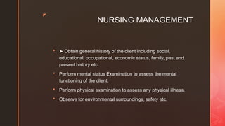 z
NURSING MANAGEMENT
 ➤ Obtain general history of the client including social,
educational, occupational, economic status, family, past and
present history etc.
 Perform mental status Examination to assess the mental
functioning of the client.
 Perform physical examination to assess any physical illness.
 Observe for environmental surroundings, safety etc.
 