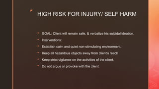 z
HIGH RISK FOR INJURY/ SELF HARM
 GOAL: Client will remain safe, & verbalize his suicidal ideation.
 Interventions:
 Establish calm and quiet non-stimulating environment.
 Keep all hazardous objects away from client's reach
 Keep strict vigilance on the activities of the client.
 Do not argue or provoke with the client.
 