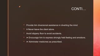 z
CONTI…
 Provide him diversional assistance in diverting the mind
 A Never leave the client alone.
 Avoid slippery floor to avoid accidents.
 ➤ Encourage him to express strongly held feeling and emotions.
 ➤ Administer medicines as prescribed.
 