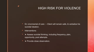 z
HIGH RISK FOR VIOLENCE
 En vironmental of care : - Client will remain safe, & verbalize his
suicidal ideation.
 Interventions:
 ➤ Assess suicidal thinking, including frequency, plan,
opportunity, post attempts.
 ➤ Provide close observation.
 