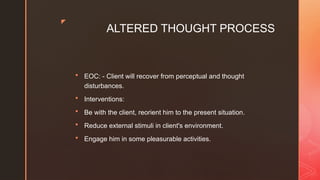 z
ALTERED THOUGHT PROCESS
 EOC: - Client will recover from perceptual and thought
disturbances.
 Interventions:
 Be with the client, reorient him to the present situation.
 Reduce external stimuli in client's environment.
 Engage him in some pleasurable activities.
 