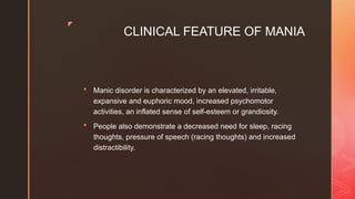 z
CLINICAL FEATURE OF MANIA
 Manic disorder is characterized by an elevated, irritable,
expansive and euphoric mood, increased psychomotor
activities, an inflated sense of self-esteem or grandiosity.
 People also demonstrate a decreased need for sleep, racing
thoughts, pressure of speech (racing thoughts) and increased
distractibility.
 