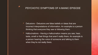 z
PSYCHOTIC SYMPTOMS OF A MANIC EPISODE
 Delusions - Delusions are false beliefs or ideas that are
incorrect interpretations of information. An example is a person
thinking that everyone they see is following them.
 Hallucinations - Having a hallucination means you see, hear,
taste, smell or feel things that aren't really there. An example is
a person hearing the voice of someone and talking to them
when they're not really there.
 