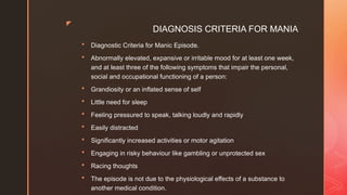 z
DIAGNOSIS CRITERIA FOR MANIA
 Diagnostic Criteria for Manic Episode.
 Abnormally elevated, expansive or irritable mood for at least one week,
and at least three of the following symptoms that impair the personal,
social and occupational functioning of a person:
 Grandiosity or an inflated sense of self
 Little need for sleep
 Feeling pressured to speak, talking loudly and rapidly
 Easily distracted
 Significantly increased activities or motor agitation
 Engaging in risky behaviour like gambling or unprotected sex
 Racing thoughts
 The episode is not due to the physiological effects of a substance to
another medical condition.
 