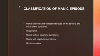 z
CLASSIFICATION OF MANIC EPISODE
 Manic episode can be classified based on the severity and
onset of the symptoms.
 Hypomania
 Mania without psychotic symptoms
 Mania with psychotic symptoms
 Mixed episodes
 