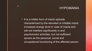 z
HYPOMANIA
 It is a milder form of manic episode
characterized by the elevated or irritable mood,
increased energy level in case of mania and
will not interfere significantly in and
psychomotor activities, but not sufficient
severe as the personal, social and
occupational functioning of the affected person.
 