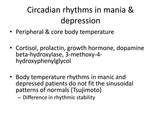 Circadian rhythms in mania & 
depression 
• Peripheral & core body temperature 
• Cortisol, prolactin, growth hormone, dopamine 
beta-hydroxylase, 3-methoxy-4- 
hydroxyphenylglycol 
• Body temperature rhythms in manic and 
depressed patients do not fit the sinusoidal 
patterns of normals (Tsujimoto) 
– Difference in rhythmic stability 
 
