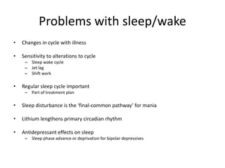 Problems with sleep/wake 
• Changes in cycle with illness 
• Sensitivity to alterations to cycle 
– Sleep wake cycle 
– Jet lag 
– Shift work 
• Regular sleep cycle important 
– Part of treatment plan 
• Sleep disturbance is the ‘final-common pathway’ for mania 
• Lithium lengthens primary circadian rhythm 
• Antidepressant effects on sleep 
– Sleep phase advance or deprivation for bipolar depressives 
 