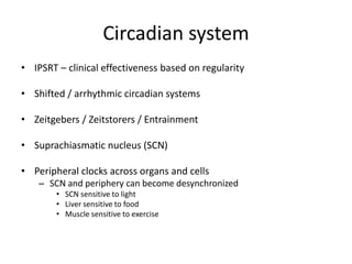Circadian system 
• IPSRT – clinical effectiveness based on regularity 
• Shifted / arrhythmic circadian systems 
• Zeitgebers / Zeitstorers / Entrainment 
• Suprachiasmatic nucleus (SCN) 
• Peripheral clocks across organs and cells 
– SCN and periphery can become desynchronized 
• SCN sensitive to light 
• Liver sensitive to food 
• Muscle sensitive to exercise 
 