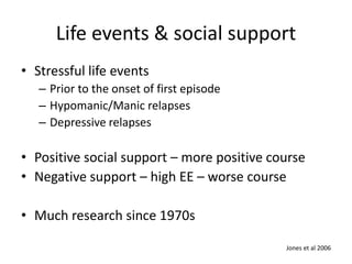 Life events & social support 
• Stressful life events 
– Prior to the onset of first episode 
– Hypomanic/Manic relapses 
– Depressive relapses 
• Positive social support – more positive course 
• Negative support – high EE – worse course 
• Much research since 1970s 
Jones et al 2006 
 