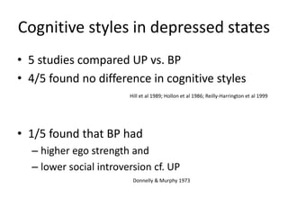 Cognitive styles in depressed states 
• 5 studies compared UP vs. BP 
• 4/5 found no difference in cognitive styles 
Hill et al 1989; Hollon et al 1986; Reilly-Harrington et al 1999 
• 1/5 found that BP had 
– higher ego strength and 
– lower social introversion cf. UP 
Donnelly & Murphy 1973 
 