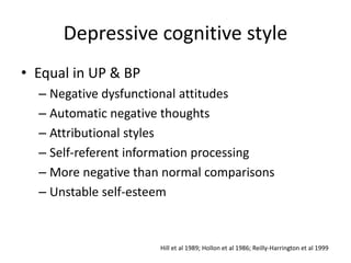 Depressive cognitive style 
• Equal in UP & BP 
– Negative dysfunctional attitudes 
– Automatic negative thoughts 
– Attributional styles 
– Self-referent information processing 
– More negative than normal comparisons 
– Unstable self-esteem 
Hill et al 1989; Hollon et al 1986; Reilly-Harrington et al 1999 
 