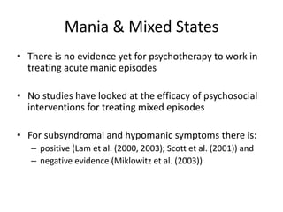 Mania & Mixed States 
• There is no evidence yet for psychotherapy to work in 
treating acute manic episodes 
• No studies have looked at the efficacy of psychosocial 
interventions for treating mixed episodes 
• For subsyndromal and hypomanic symptoms there is: 
– positive (Lam et al. (2000, 2003); Scott et al. (2001)) and 
– negative evidence (Miklowitz et al. (2003)) 
 