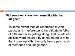Did you ever know someone like Maniac Magee? To some extent Maniac resembles myself, particularly in reference to his attitude to folks of different races getting along. And his athletic abilities were inspired by an old friend of mine that I grew up with. Basically he's a patchwork of memories and imagination.