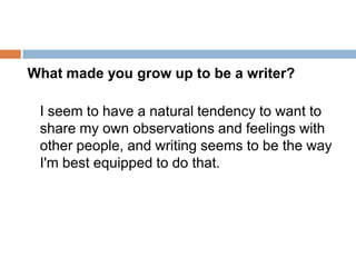 What made you grow up to be a writer? I seem to have a natural tendency to want to share my own observations and feelings with other people, and writing seems to be the way I'm best equipped to do that.