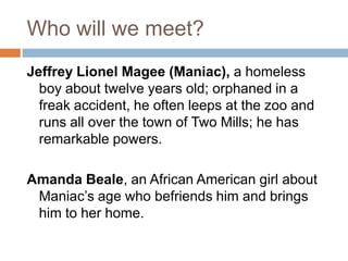 Who will we meet?Jeffrey Lionel Magee (Maniac), a homeless boy about twelve years old; orphaned in a freak accident, he often leeps at the zoo and runs all over the town of Two Mills; he has remarkable powers.Amanda Beale, an African American girl about Maniac’s age who befriends him and brings him to her home.