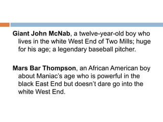 Giant John McNab, a twelve-year-old boy who lives in the white West End of Two Mills; huge for his age; a legendary baseball pitcher.Mars Bar Thompson, an African American boy about Maniac’s age who is powerful in the black East End but doesn’t dare go into the white West End.