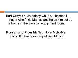 Earl Grayson, an elderly white ex–baseball player who finds Maniac and helps him set up a home in the baseball equipment room.Russell and Piper McNab, John McNab’s pesky little brothers; they idolize Maniac.