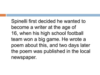 	Spinelli first decided he wanted to become a writer at the age of 16, when his high school football team won a big game. He wrote a poem about this, and two days later the poem was published in the local newspaper. 