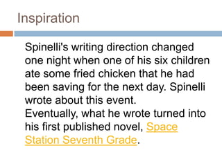 Inspiration	Spinelli's writing direction changed one night when one of his six children ate some fried chicken that he had been saving for the next day. Spinelli wrote about this event. Eventually, what he wrote turned into his first published novel, Space Station Seventh Grade. 