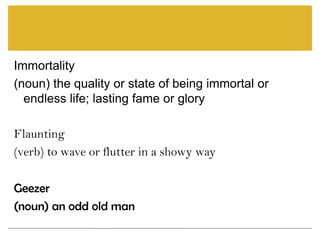 Immortality(noun) the quality or state of being immortal or endless life; lasting fame or glory Flaunting(verb) to wave or flutter in a showy way Geezer(noun) an odd old man 