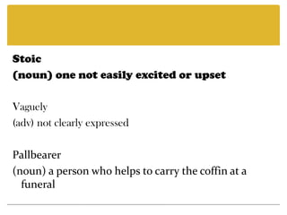 Stoic(noun) one not easily excited or upset Vaguely(adv) not clearly expressed Pallbearer(noun) a person who helps to carry the coffin at a funeral 