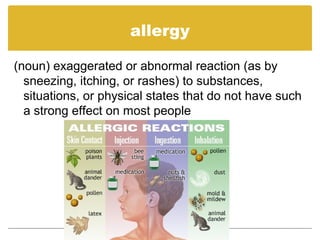 allergy
(noun) exaggerated or abnormal reaction (as by
sneezing, itching, or rashes) to substances,
situations, or physical states that do not have such
a strong effect on most people
 
