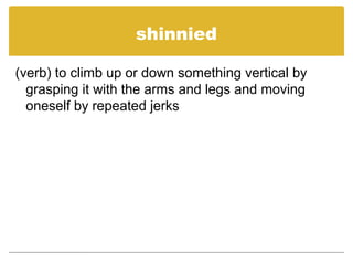 shinnied
(verb) to climb up or down something vertical by
grasping it with the arms and legs and moving
oneself by repeated jerks
 