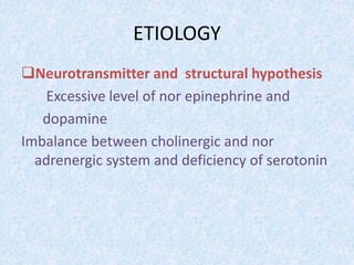 ETIOLOGY 
Neurotransmitter and structural hypothesis 
Excessive level of nor epinephrine and 
dopamine 
Imbalance between cholinergic and nor 
adrenergic system and deficiency of serotonin 
 