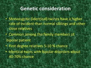 Genetic consideration 
• Monozygotic (identical) twines have a higher 
rate of incident than normal siblings and other 
close relatives 
• Common among the family members of 
bipolar patient 
• First degree relatives 5-10 % chance 
• Identical twins with bipolar disorders about 
40-70% chance 
 