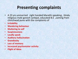 Presenting complaints 
• A 23 yrs unmarried right handed Marathi speaking , Hindu 
religious male ganesh sankpal, educated B.E ,coming from 
chinchwad pune with the complaints of 
• Irritability 
• Wandering behaviour 
• Muttering to self 
• Suspiciousness 
• Loudly speak 
• Auditory hallucination 
• Grandiosity 
• Loss of memory 
• Increased psychomotor activity 
• Flight of ideas 
 