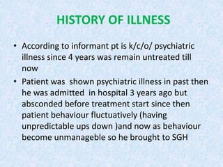 HISTORY OF ILLNESS 
• According to informant pt is k/c/o/ psychiatric 
illness since 4 years was remain untreated till 
now 
• Patient was shown psychiatric illness in past then 
he was admitted in hospital 3 years ago but 
absconded before treatment start since then 
patient behaviour fluctuatively (having 
unpredictable ups down )and now as behaviour 
become unmanageble so he brought to SGH 
 