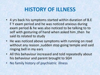 HISTORY OF ILLNESS 
• 4 yrs back his symptoms started within duration of B.E 
F Y exam period and he was noticed anxious during 
exam period & he was also noticed to be talking to to 
self with gesturing of hand when asked him ,then he 
said its related to study 
• He was noticed above symptoms with running on road 
without any reason ,sudden stop going temple and said 
ringing bell in my ears 
• All this behaviour increased and told repeatedly about 
his behaviour and parent brought to SGH 
• No family history of psychiatric illness 
 
