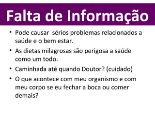Falta de Informação
• Pode causar sérios problemas relacionados a
saúde e o bem estar.
• As dietas milagrosas são perigosa a saúde
como um todo.
• Caminhada até quando Doutor? (cuidado)
• O que acontece com meu organismo e com
meu corpo se eu fechar a boca ou comer
demais?
 