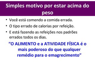 Simples motivo por estar acima do
peso
• Você está comendo a comida errada.
• O tipo errado de calorias por refeição.
• E está fazendo as refeições nos padrões
errados todos os dias.
“O ALIMENTO e a ATIVIDADE FÍSICA é o
mais poderoso do que qualquer
remédio para o emagrecimento”
 
