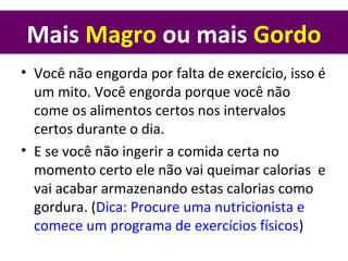 Mais Magro ou mais Gordo
• Você não engorda por falta de exercício, isso é
um mito. Você engorda porque você não
come os alimentos certos nos intervalos
certos durante o dia.
• E se você não ingerir a comida certa no
momento certo ele não vai queimar calorias e
vai acabar armazenando estas calorias como
gordura. (Dica: Procure uma nutricionista e
comece um programa de exercícios físicos)
 