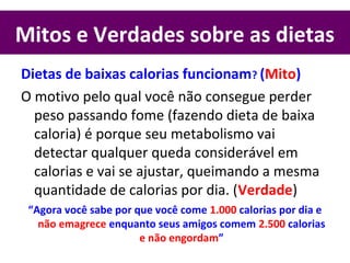 Mitos e Verdades sobre as dietas
Dietas de baixas calorias funcionam? (Mito)
O motivo pelo qual você não consegue perder
peso passando fome (fazendo dieta de baixa
caloria) é porque seu metabolismo vai
detectar qualquer queda considerável em
calorias e vai se ajustar, queimando a mesma
quantidade de calorias por dia. (Verdade)
“Agora você sabe por que você come 1.000 calorias por dia e
não emagrece enquanto seus amigos comem 2.500 calorias
e não engordam”
 